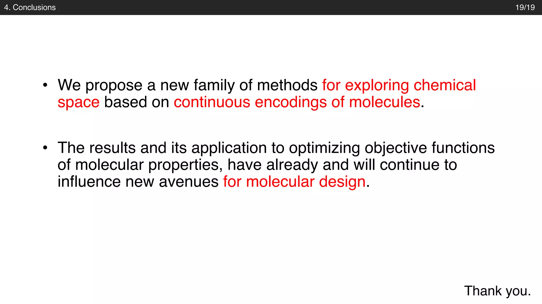 4. Conclusions
• We propose a new family of methods for exploring chemical
space based on continuous encodings of molecules.
19/19
• The results and its application to optimizing objective functions
of molecular properties, have already and will continue to
influence new avenues for molecular design.
Thank you.
 