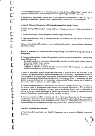 r
rB
&-*
t
L
ilI
t
fl_
fl_
tr-
L
fl-
I
d-
H-
I
il
#
*
I
II
t
t
+
q
t
5. In case of approving decisions by collecting ideas in writing, decisions of Shareholder's Meeting will be
approved ifthese decisions are accepted by shareholders representing at least 75% ofthe votes.
6. Decisions of Shareholder's Meeting have to be announced to shareholders who have the right to
participate in Shareholder's Meeting within a period of l5 days from the date of decision approval.
Article 35. Minutes of Shareholder's Meeting and minutes of the Board,s Meeting
I. All the meetings of Shareholder's Meeting and Board of Management have to be fully written in book of
minutes.
2. Minutes of meeting is finished and approved before closing of the meeting.
3, Chainrran and secretary have to take responsibilities for authenticity and for accuracy of content of
rneeting minutes.
Minutes of Shareholder's Meeting has to be sent to all shareholders within a period of l5 days from closing
date of the meeting.
.{rticle 36. Contracts and transaetions must be approved by Shareholdcr's Meeting or by $oard of
Management
l. Contracts and kansactions with the following subjects musl be approved by Shareholder's Meeting or by
Board of Manag€ment:
- Shareholders, authorized representative ofshareholders who hold over 35% oftotat common shares of
the company and their related persons;
- Board members, General Director;
- Enterprises as stipulated in Point a and Point b, Item l, Artiele I lB of Corporate Law and related
persons of Board members, of Generai Director.
2,. BoNd of Management accepts contracts and hansactions of which the values are under 50oZ of the-
company's total assets presented in the latest financial statement. The company's legal representative has to
send contract draft or main contents of transactions to Board members arrd has to post contract draft or main
contents of transactions at head offrce and at branches of the company. Board of Management will give
decision on approval ofcontracts or oftransactions within a period of i5 days from the dite ofpostin[. In
this case, the related beneficiaries do not have right to vote.
3. Shareholder's Meeting approves other contracts and transactions except for the cases regulated in Item 2,
this Article. Board of Management submits contract draft or gives explanations on main contents of
transaction at Shareholder's Meeting. Otherwise, Board of Management collects ideas of shareholders in
writinf. In this case, related shareholders do not have the right to vote; Contracts or transactions will be
approved if shareholders representing65% oftotal remaining vote accept.
4. Contrac! transactions will be invalidated and will be treated according to the law if these contracts,
transactions are done without approval as regulated in ltem 2 and ltem 3, tliis Article. Legal representative
of the company, shareholders, Board members or Ceneral Director who are related have to compensate any
Iosses incurred and haveto repay to the company any gains from those contracts, transactions.
Article 37. Submitting annual reports
l. As of the end of each fiscal year, Board of Management has to prepare the following reports and
documents:
/
 