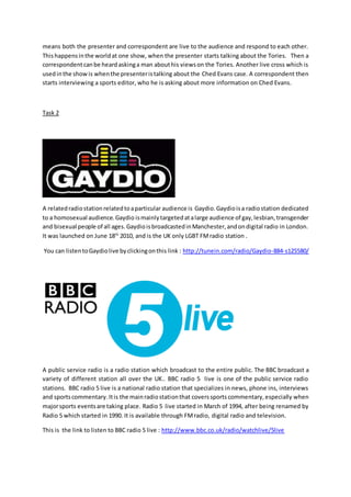 means both the presenter and correspondent are live to the audience and respond to each other.
Thishappensinthe worldat one show, when the presenter starts talking about the Tories. Then a
correspondentcanbe heardaskinga man abouthis viewson the Tories. Another live cross which is
usedinthe showis whenthe presenteristalking about the Ched Evans case. A correspondent then
starts interviewing a sports editor, who he is asking about more information on Ched Evans.
Task 2
A relatedradiostationrelatedtoaparticular audience is Gaydio.Gaydioisa radiostation dedicated
to a homosexual audience.Gaydio ismainlytargetedatalarge audience of gay,lesbian,transgender
and bisexual people of all ages.GaydioisbroadcastedinManchester,andondigital radio in London.
It was launched on June 18th
2010, and is the UK only LGBT FMradio station .
You can listentoGaydiolive byclickingonthis link : http://tunein.com/radio/Gaydio-884-s125580/
A public service radio is a radio station which broadcast to the entire public. The BBC broadcast a
variety of different station all over the UK.. BBC radio 5 live is one of the public service radio
stations. BBC radio 5 live is a national radio station that specializes in news, phone ins, interviews
and sportscommentary. Itis the mainradiostationthat coverssports commentary, especially when
majorsports eventsare taking place. Radio 5 live started in March of 1994, after being renamed by
Radio 5 which started in 1990. It is available through FMradio, digital radio and television.
This is the link to listen to BBC radio 5 live : http://www.bbc.co.uk/radio/watchlive/5live
 