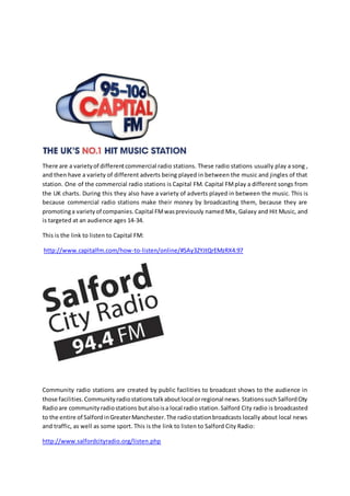 There are a varietyof differentcommercial radio stations. These radio stations usually play a song ,
and then have a variety of different adverts being played in between the music and jingles of that
station. One of the commercial radio stations is Capital FM. Capital FMplay a different songs from
the UK charts. During this they also have a variety of adverts played in between the music. This is
because commercial radio stations make their money by broadcasting them, because they are
promotinga varietyof companies.Capital FMwaspreviously named Mix, Galaxy and Hit Music, and
is targeted at an audience ages 14-34.
This is the link to listen to Capital FM:
http://www.capitalfm.com/how-to-listen/online/#SAy32YJtQrEMzRX4.97
Community radio stations are created by public facilities to broadcast shows to the audience in
those facilities.Communityradiostationstalkaboutlocal orregional news.StationssuchSalfordCity
Radioare communityradiostations butalsoisa local radio station.Salford City radio is broadcasted
to the entire of SalfordinGreaterManchester.The radiostationbroadcasts locally about local news
and traffic, as well as some sport. This is the link to listen to Salford City Radio:
http://www.salfordcityradio.org/listen.php
 