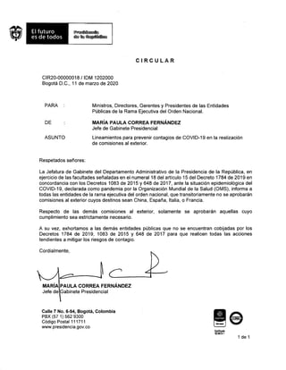 CIRCULAR
CIR20-00000018 / IDM 1202000
Bogotá D.C., 11 de marzo de 2020
PARA :
DE
ASUNTO
Ministros, Directores, Gerentes y Presidentes de las Entidades
Públicas de la Rama Ejecutiva del Orden Nacional.
MARÍA PAULA CORREA FERNÁNDEZ
Jefe de Gabinete Presidencial
Lineamientos para prevenir contagios de COVID-19 en la realización
de comisiones al exterior.
Respetados señores:
La Jefatura de Gabinete del Departamento Administrativo de la Presidencia de la República, en
ejercicio de las facultades señaladas en el numeral 18 del artículo 15 del Decreto 1784 de 2019 en
concordancia con los Decretos 1083 de 2015 y 648 de 2017, ante la situación epidemiológica del
COVID-19, declarada como pandemia por la Organización Mundial de la Salud (OMS), informa a
todas las entidades de la rama ejecutiva del orden nacional, que transitoriamente no se aprobarán
comisiones al exterior cuyos destinos sean China, España, Italia, o Francia.
Respecto de las demás comisiones al exterior, solamente se aprobarán aquellas cuyo
cumplimiento sea estrictamente necesario.
A su vez, exhortamos a las demás entidades públicas que no se encuentran cobijadas por los
Decretos 1784 de 2019, 1083 de 2015 y 648 de 2017 para que realicen todas las acciones
tendientes a mitigar los riesgos de contagio.
Cordialmente,
MARÍA PAULA CORREA FERNÁNDEZ
Jefe de Gabinete Presidencial
Calle 7 No. 6-54, Bogotá, Colombia
PBX (57 1) 562 9300
Código Postal 111711
www.presidencia.gov.co
Certificado
$C5672.1
1 de 1
(di)
icontec
 