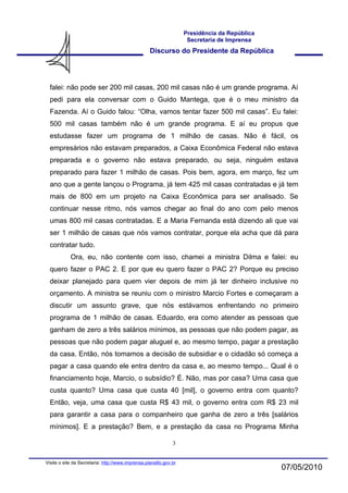 Presidência da República
                                                                    Secretaria de Imprensa
                                                   Discurso do Presidente da República




  falei: não pode ser 200 mil casas, 200 mil casas não é um grande programa. Aí
  pedi para ela conversar com o Guido Mantega, que é o meu ministro da
  Fazenda. Aí o Guido falou: “Olha, vamos tentar fazer 500 mil casas”. Eu falei:
  500 mil casas também não é um grande programa. E aí eu propus que
  estudasse fazer um programa de 1 milhão de casas. Não é fácil, os
  empresários não estavam preparados, a Caixa Econômica Federal não estava
  preparada e o governo não estava preparado, ou seja, ninguém estava
  preparado para fazer 1 milhão de casas. Pois bem, agora, em março, fez um
  ano que a gente lançou o Programa, já tem 425 mil casas contratadas e já tem
  mais de 800 em um projeto na Caixa Econômica para ser analisado. Se
  continuar nesse ritmo, nós vamos chegar ao final do ano com pelo menos
  umas 800 mil casas contratadas. E a Maria Fernanda está dizendo ali que vai
  ser 1 milhão de casas que nós vamos contratar, porque ela acha que dá para
  contratar tudo.
            Ora, eu, não contente com isso, chamei a ministra Dilma e falei: eu
  quero fazer o PAC 2. E por que eu quero fazer o PAC 2? Porque eu preciso
  deixar planejado para quem vier depois de mim já ter dinheiro inclusive no
  orçamento. A ministra se reuniu com o ministro Marcio Fortes e começaram a
  discutir um assunto grave, que nós estávamos enfrentando no primeiro
  programa de 1 milhão de casas. Eduardo, era como atender as pessoas que
  ganham de zero a três salários mínimos, as pessoas que não podem pagar, as
  pessoas que não podem pagar aluguel e, ao mesmo tempo, pagar a prestação
  da casa. Então, nós tomamos a decisão de subsidiar e o cidadão só começa a
  pagar a casa quando ele entra dentro da casa e, ao mesmo tempo... Qual é o
  financiamento hoje, Marcio, o subsídio? É. Não, mas por casa? Uma casa que
  custa quanto? Uma casa que custa 40 [mil], o governo entra com quanto?
  Então, veja, uma casa que custa R$ 43 mil, o governo entra com R$ 23 mil
  para garantir a casa para o companheiro que ganha de zero a três [salários
  mínimos]. E a prestação? Bem, e a prestação da casa no Programa Minha

                                                              3


Visite o site da Secretaria: http://www.imprensa.planalto.gov.br
                                                                                              07/05/2010
 