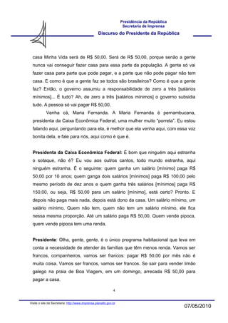 Presidência da República
                                                                    Secretaria de Imprensa
                                                   Discurso do Presidente da República




  casa Minha Vida será de R$ 50,00. Será de R$ 50,00, porque senão a gente
  nunca vai conseguir fazer casa para essa parte da população. A gente só vai
  fazer casa para parte que pode pagar, e a parte que não pode pagar não tem
  casa. E como é que a gente faz se todos são brasileiros? Como é que a gente
  faz? Então, o governo assumiu a responsabilidade de zero a três [salários
  mínimos]... É tudo? Ah, de zero a três [salários mínimos] o governo subsidia
  tudo. A pessoa só vai pagar R$ 50,00.
            Venha cá, Maria Fernanda. A Maria Fernanda é pernambucana,
  presidenta da Caixa Econômica Federal, uma mulher muito “porreta”. Eu estou
  falando aqui, perguntando para ela, é melhor que ela venha aqui, com essa voz
  bonita dela, e fale para nós, aqui como é que é.


  Presidenta da Caixa Econômica Federal: É bom que ninguém aqui estranha
  o sotaque, não é? Eu vou aos outros cantos, todo mundo estranha, aqui
  ninguém estranha. É o seguinte: quem ganha um salário [mínimo] paga R$
  50,00 por 10 anos; quem ganga dois salários [mínimos] paga R$ 100,00 pelo
  mesmo período de dez anos e quem ganha três salários [mínimos] paga R$
  150,00, ou seja, R$ 50,00 para um salário [mínimo], está certo? Pronto. E
  depois não paga mais nada, depois está dono da casa. Um salário mínimo, um
  salário mínimo. Quem não tem, quem não tem um salário mínimo, ele fica
  nessa mesma proporção. Até um salário paga R$ 50,00. Quem vende pipoca,
  quem vende pipoca tem uma renda.


  Presidente: Olha, gente, gente, é o único programa habitacional que leva em
  conta a necessidade de atender às famílias que têm menos renda. Vamos ser
  francos, companheiros, vamos ser francos: pagar R$ 50,00 por mês não é
  muita coisa. Vamos ser francos, vamos ser francos. Se sair para vender limão
  galego na praia de Boa Viagem, em um domingo, arrecada R$ 50,00 para
  pagar a casa.

                                                              4


Visite o site da Secretaria: http://www.imprensa.planalto.gov.br
                                                                                              07/05/2010
 