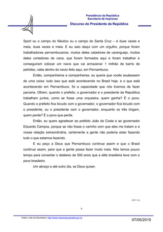 Presidência da República
                                                                    Secretaria de Imprensa
                                                   Discurso do Presidente da República




  Sport ou o campo do Náutico ou o campo do Santa Cruz – é duas vezes e
  meia, duas vezes e meia. E eu saio daqui com um orgulho, porque foram
  trabalhadores pernambucanos, muitos deles catadores de caranguejo, muitos
  deles cortadores de cana, que foram formados aqui e foram trabalhar e
  conseguiram colocar um navio que vai armazenar 1 milhão de barris de
  petróleo, cabe dentro do navio feito aqui, em Pernambuco.
            Então, companheiros e companheiras, eu queria que vocês soubessem
  de uma coisa: tudo isso que está acontecendo no Brasil hoje, e o que está
  acontecendo em Pernambuco, foi a capacidade que nós tivemos de fazer
  parceria. Olhem, quando o prefeito, o governador e o presidente da República
  trabalham juntos, como se fosse uma orquestra, quem ganha? É o povo.
  Quando o prefeito fica bicudo com o governador, o governador fica bicudo com
  o presidente, ou o presidente com o governador, enquanto os três brigam,
  quem perde? É o povo que perde.
            Então, eu quero agradecer ao prefeito João da Costa e ao governador
  Eduardo Campos, porque se não fosse o carinho com que eles me tratam e a
  nossa relação extraordinária, certamente a gente não poderia estar fazendo
  tudo o que estamos fazendo.
            E eu peço a Deus que Pernambuco continue assim e que o Brasil
  continue assim, para que a gente possa fazer muito mais. Nós temos pouco
  tempo para consertar o desleixo de 500 anos que a elite brasileira teve com o
  povo brasileiro.
            Um abraço e até outro dia, se Deus quiser.




                                                                                              ($211 A)


                                                              6


Visite o site da Secretaria: http://www.imprensa.planalto.gov.br
                                                                                              07/05/2010
 