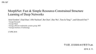MorphNet: Fast & Simple Resource-Constrained Structure
Learning of Deep Networks
주성훈, 삼성SDS AI선행연구Lab.
2019. 8. 11.
PR-187
Ariel Gordon1, Elad Eban1, Ofir Nachum2, Bo Chen1, Hao Wu1, Tien-Ju Yang1,3, and Edward Choi1,4
1 Google Research
2 Google Brain
3 Energy-efficient multimedia systems group, MIT
4 Georgia Institute of Technology
CVPR 2018
 