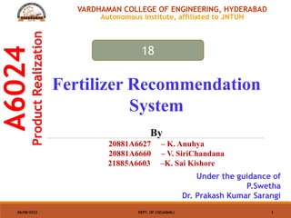 A6024
Product
Realization
06/08/2022 DEPT. OF CSE(AI&ML) 1
VARDHAMAN COLLEGE OF ENGINEERING, HYDERABAD
Autonomous institute, affiliated to JNTUH
Fertilizer Recommendation
System
By
20881A6627 – K. Anuhya
20881A6660 – V. SiriChandana
21885A6603 –K. Sai Kishore
Under the guidance of
P.Swetha
Dr. Prakash Kumar Sarangi
18
 