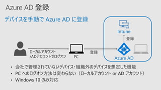 デバイスを手動で Azure AD に登録
• 会社で管理されていないデバイス・組織外のデバイスを想定した機能
• PC へのログオン方法は変わらない（ローカルアカウント or AD アカウント）
• Windows 10 のみ対応
Azure AD
Intune
ローカルアカウント
/ADアカウントでログオン
登録
登録
PC
 