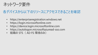 ネットワーク要件
• https://enterpriseregistration.windows.net
• https://login.microsoftonline.com
• https://device.login.microsoftonline.com
• https://autologon.microsoftazuread-sso.com
• 組織の STS（ AD FS 環境のみ）
各デバイスから以下のリソースにアクセスできることを確認
 
