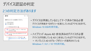 デバイス認証の判定
デバイスが準拠すべきポリシーを満たしていればアクセスを許可。
Windows 10 のみ利用可能。
Windows 7 / 8.1 / 10 で利用可能。
2つの判定方法があります
 