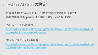 2. Hybrid AD Join の設定
https://docs.microsoft.com/ja-jp/azure/active-directory/devices/hybrid-
azuread-join-managed-domains
https://docs.microsoft.com/ja-jp/azure/active-directory/devices/hybrid-
azuread-join-federated-domains
 