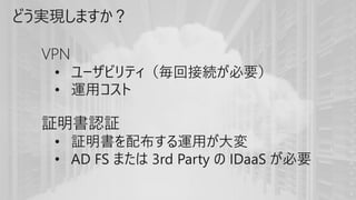 どう実現しますか？
VPN
• ユーザビリティ（毎回接続が必要）
• 運用コスト
証明書認証
• 証明書を配布する運用が大変
• AD FS または 3rd Party の IDaaS が必要
 