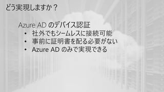 どう実現しますか？
Azure AD のデバイス認証
• 社外でもシームレスに接続可能
• 事前に証明書を配る必要がない
• Azure AD のみで実現できる
 