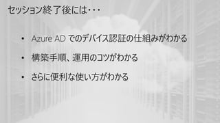 セッション終了後には・・・
• Azure AD でのデバイス認証の仕組みがわかる
• 構築手順、運用のコツがわかる
• さらに便利な使い方がわかる
 