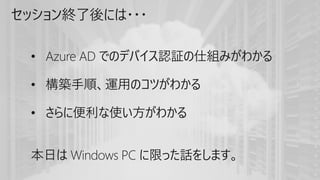 セッション終了後には・・・
• Azure AD でのデバイス認証の仕組みがわかる
• 構築手順、運用のコツがわかる
• さらに便利な使い方がわかる
本日は Windows PC に限った話をします。
 