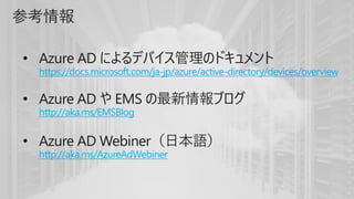 参考情報
• Azure AD によるデバイス管理のドキュメント
https://docs.microsoft.com/ja-jp/azure/active-directory/devices/overview
• Azure AD や EMS の最新情報ブログ
http://aka.ms/EMSBlog
• Azure AD Webiner（日本語）
http://aka.ms/AzureAdWebiner
 