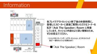 Information
「Ask The Speaker」
各ブレイクアウトセッション終了後の休憩時間に、
登壇したスピーカーに直接ご質問いただけるコーナーを
B2F 「Ask The Speaker」 Room に用意
しています。セッション内容のより深い理解のため、
ぜひお役立てください。
（※ハンズオンラーニング、シアターセッション、ビジネストラック
及び 一部のセッションを除きます）
EXPO
AREA 1
EXPO
AREA 2
Room
N
 