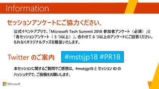 セッションアンケートにご協力ください。
公式イベントアプリで、「Microsoft Tech Summit 2018 参加者アンケート（必須）」と
「各セッションアンケート（ 5 つ以上）」、合わせて 6 つ以上のアンケートにご回答ください。
もれなくオリジナルグッズを贈呈いたします。
Information
Twitter のご案内
本セッションに関するご質問やご感想は、 #mstsjp18 と セッション ID の
ハッシュタグで、ご投稿をお願いします。
#mstsjp18
 