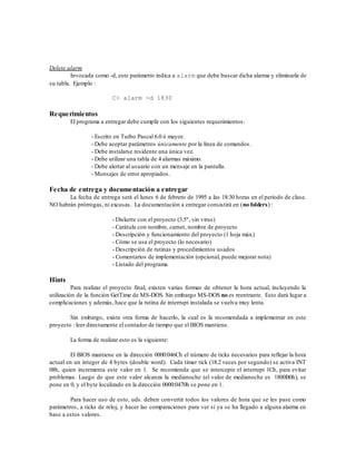 Delete alarm
         Invocada como -d, este parámetro indica a alarm que debe buscar dicha alarma y eliminarla de
su tabla. Ejemplo :

                         C> alarm -d 1830

Requerimientos
        El programa a entregar debe cumplir con los siguientes requerimientos:

                 - Escrito en Turbo Pascal 6.0 ó mayor.
                 - Debe aceptar parámetros únicamente por la línea de comandos.
                 - Debe instalarse residente una única vez.
                 - Debe utilizar una tabla de 4 alarmas máximo.
                 - Debe alertar al usuario con un mensaje en la pantalla.
                 - Mensajes de error apropiados.

Fecha de entrega y documentación a entregar
       La fecha de entrega será el lunes 6 de febrero de 1995 a las 18:30 horas en el período de clase.
NO habrán prórrogas, ni excusas. La documentación a entregar consistirá en (no folders) :

                         - Diskette con el proyecto (3.5", sin virus)
                         - Carátula con nombre, carnet, nombre de proyecto
                         - Descripción y funcionamiento del proyecto (1 hoja máx.)
                         - Cómo se usa el proyecto (lo necesario)
                         - Descripción de rutinas y procedimientos usados
                         - Comentarios de implementación (opcional, puede mejorar nota)
                         - Listado del programa

Hints
          Para realizar el proyecto final, existen varias formas de obtener la hora actual, incluyendo la
utilización de la función GetTime de MS-DOS. Sin embargo MS-DOS no es reentrante. Esto dará lugar a
complicaciones y además, hace que la rutina de interrupt instalada se vuelva muy lenta.

        Sin embargo, existe otra forma de hacerlo, la cual es la recomendada a implementar en este
proyecto : leer directamente el contador de tiempo que el BIOS mantiene.

        La forma de realizar esto es la siguiente:

        El BIOS mantiene en la dirección 0000:046Ch el número de ticks necesarios para reflejar la hora
actual en un integer de 4 bytes (double word). Cada timer tick (18.2 veces por segundo) se activa INT
08h, quien incrementa este valor en 1. Se recomienda que se intercepte el interrupt 1Ch, para evitar
problemas. Luego de que este valor alcanza la medianoche (el valor de medianoche es 1800B0h), se
pone en 0, y el byte localizado en la dirección 0000:0470h se pone en 1.

        Para hacer uso de esto, uds. deben convertir todos los valores de hora que se les pase como
parámetros, a ticks de reloj, y hacer las comparaciones para ver si ya se ha llegado a alguna alarma en
base a estos valores.
 