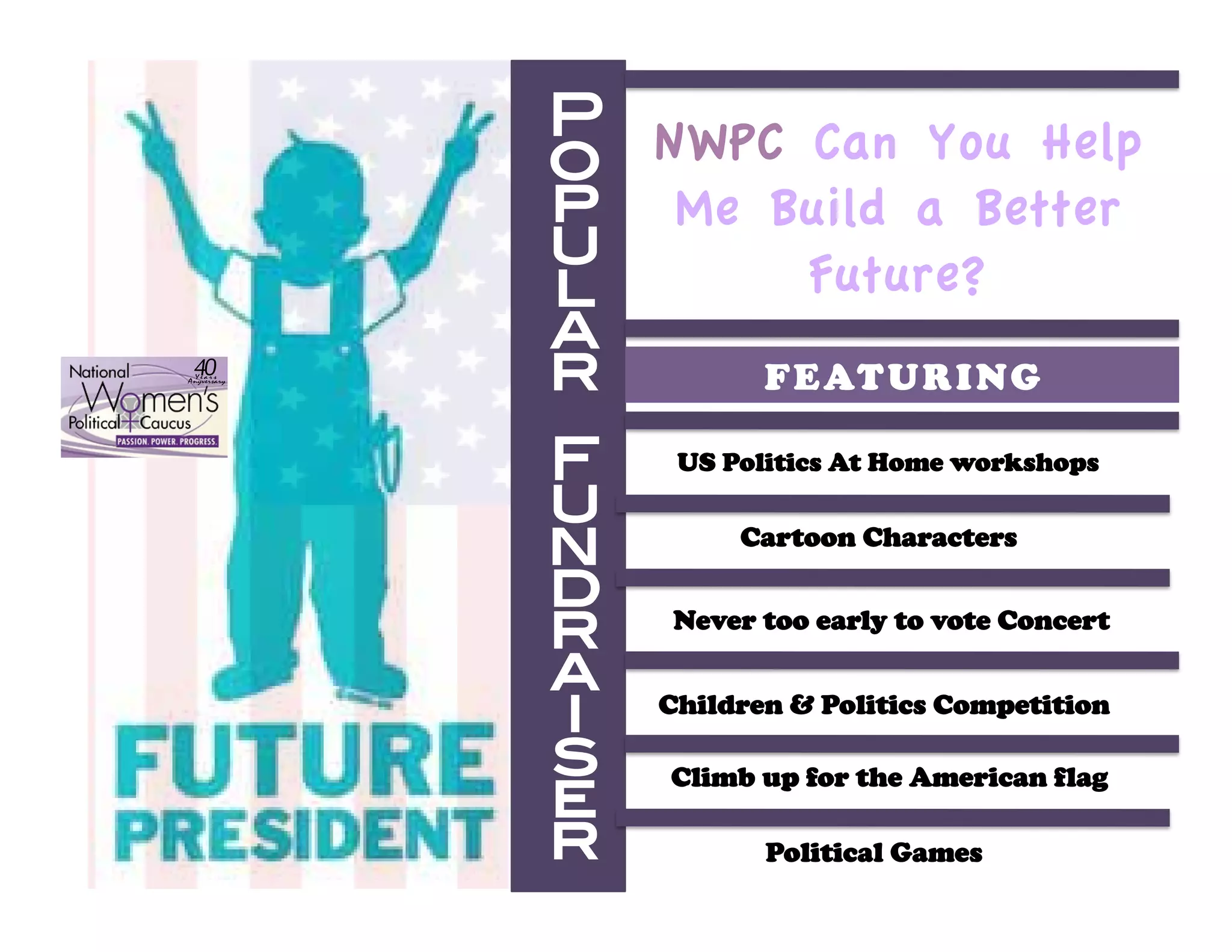 P NWPC Can You Help
             o
             p Me Build a Better
             u       Future?
             l
             a
 "!
  !"#$%
&'()"$%#$(
             r    F E AT U R I N G !

             F     US Politics At Home workshops 
             u
             n         Cartoon Characters 

             d
             r     Never too early to vote Concert 

             a
             i    Children & Politics Competition 

             s
             e
                  Climb up for the American flag 

             r!          Political Games 
 