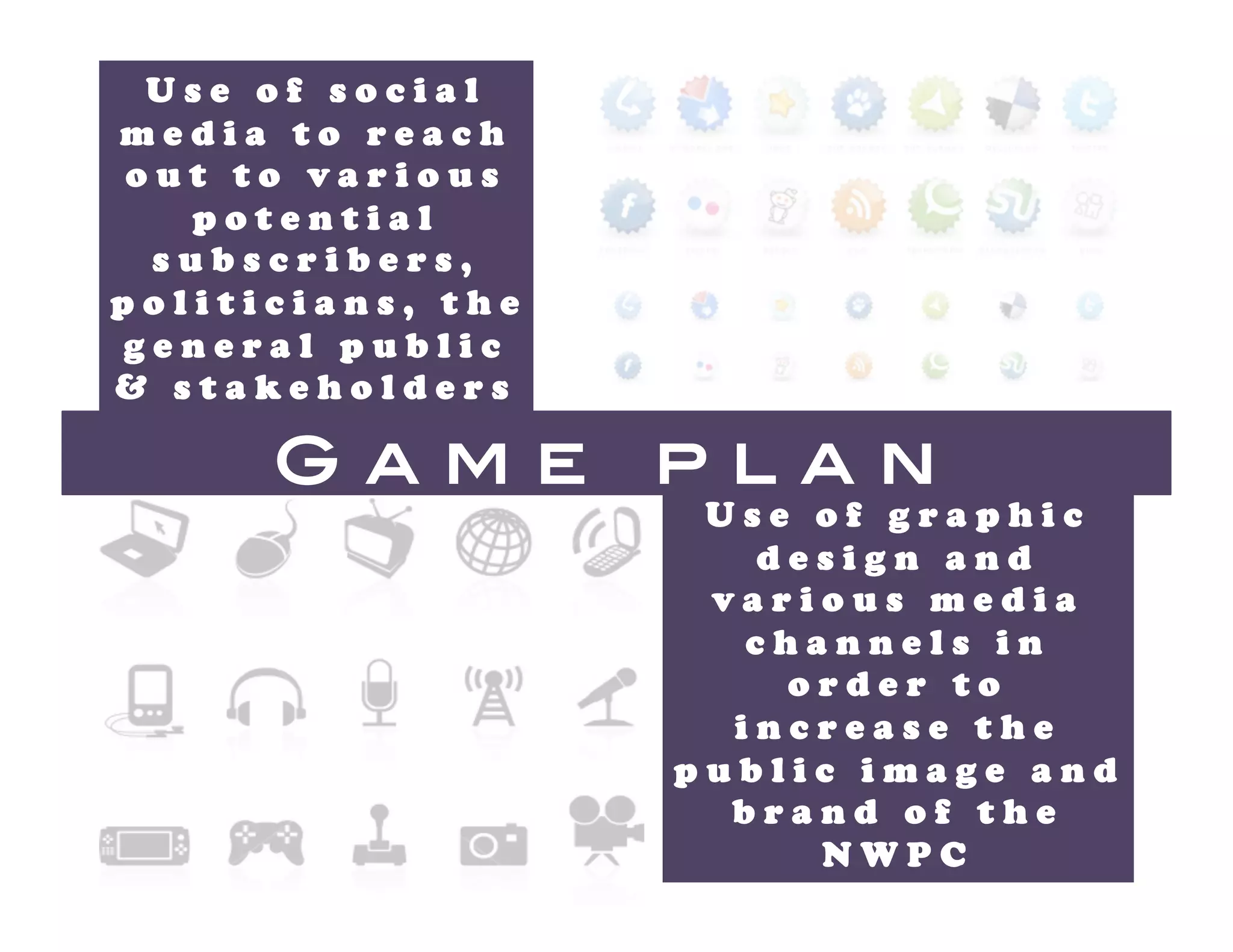 Use of social
media to reach
out to various
   potential
 subscribers,
politicians, the
general public
& stakeholders 

      Game         plan!
                    Use of graphic
                      design and
                    various media
                     channels in
                       order to
                     increase the
                   public image and
                     brand of the
                        NWPC 
 