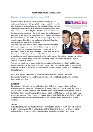 Bridget Jones’s Baby Trailer Analysis.
https://www.youtube.com/watch?v=mJsvmscPY9w
When watching the trailer for Bridget Jones’s Baby you can
automatically see that it is going to be a light-hearted, romantic
film. The use of bright colours and the high key lighting are some
of the genre conventions that anchor the audience to this movie.
The audience is anchored by this. The trailer also makes it easy
for you to understand what the film is about. Renee Zellweger is
narrating in the trailer and she gives you just enough information
to understand what the plot is but not enough to give the whole
storyline away. I think this is a really strong factor in how the
producers have advertised this movie.
The producers have tried to add in a few comedic lines in the
trailer so that you are more attracted to wanting to watch the
movie. I think the producers have done a really good job at
picking out some of the most important scenes from the movie
to make the audience want to go and watch it.
A lot of upbeat music has been added into the trailer so that the audience knows that it isn’t
going to be a serious action movie. This somehow allows the audience to expect a lot of
comedy and a lot of romance.
You can see that there is some conflict between two of the characters, Mark and Jack, as
they both want to be the father to Bridget’s baby. This could send the movie in a completely
different direction as these two characters could try and compete against each other to win
Bridget’s heart.
Nick Lacey defines 5 key areas of genre these are: Narrative, Setting, Characters,
Iconography and Style. He sees these elements as not being fixed, but dynamic and ones
that change over time.
Narrative.
By looking at the trailer you can understand that Bridget has sexual relations with two
different men and eventually falls pregnant, however, she doesn’t know who if the father is
Jack or Mark. She ends up telling both men that she is pregnant and either of them could be
the father, this is when the competition between Jack and Mark comes in. In the trailer you
are shown some important scenes but it never gives a hint of who the actual father is, which
is what makes the audience more attracted to the filmand makes them want to go and
watch it.
Setting.
In the trailer you can see that the movie is set in London. London is a very busy city so there
is a lot going on, which fits in well with the plot for this movie. Scenes are filmed in lots of
different places in London such as: Bridget’s flat, hospital and Bridget’s work place.
 