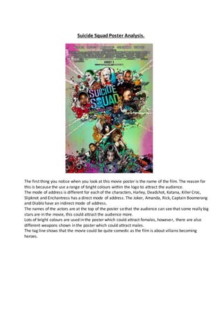 Suicide Squad Poster Analysis.
The first thing you notice when you look at this movie poster is the name of the film. The reason for
this is because the use a range of bright colours within the logo to attract the audience.
The mode of address is different for each of the characters, Harley, Deadshot, Katana, Killer Croc,
Slipknot and Enchantress has a direct mode of address. The Joker, Amanda, Rick, Captain Boomerang
and Diablo have an indirect mode of address.
The names of the actors are at the top of the poster so that the audience can see that some really big
stars are in the movie, this could attract the audience more.
Lots of bright colours are used in the poster which could attract females, however, there are also
different weapons shown in the poster which could attract males.
The tag line shows that the movie could be quite comedic as the film is about villains becoming
heroes.
 