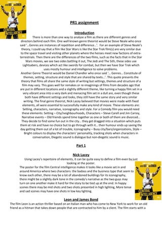 PR1 assignment
Introduction
There is more than one way to analyse a film as there are different genres and
directors behind each film. One well known genre theorist would be Steve Neale who once
said ‘…Genres are instances of repetition and difference…’. For an example of Steve Neale’s
theory, I could say that a film like Star Wars is like the Star Trek film(s) are very similar due
to the space travel and visiting other planets where the heroes meet new factions of extra-
terrestrials. Then there are the differences of the two films, such as the facts that in the Star
Wars movies, we see two sides battling it out, The Jedi and The Sith, these sides use
Lightsabers, devices which act like swords for combat, but then we have Star Trek which
uses mostly humour and intelligence to solve problems.
Another Genre Theorist would be Daniel Chandler who once said ‘… Genres… Constitute of
themes, setting, structure and style that are shared by texts…’. This quote presents the
theory that films all share the same style of writing but settings, themes and structure of a
film may vary. This goes well for remakes or re-imaginings of films from decades ago that
are put in different locations and a slightly different theme, like turning a happy film set in a
very vibrant area into a very dark and menacing film set in a dull are, even though these
both have different settings and looks, they still have the same story and very similar
writing. The final genre theorist, Nick Lacey believed that movies were made with fixed
elements, all were essential to successfully make any kind of movie. These elements are:
Setting, characters, narrative, iconography and style. For a Comedy film you would need
these elements: Setting – City/neighbourhoods, Characters – Steve Carell and Jim Carrey,
Narrative events – Old friends spend time together as one or both of them are divorced…
They decide to find some fun out in the city… they get dragged into a situation which puts
them at risk and have no choice but to go through with it… their humour ends up saving the
day getting them out of a lot of trouble, Iconography – Busy city/bars/organizations, Style –
Bright colours to display the characters’ personality, tracking shots when characters in
conversation, Diegetic sound is dialogue but non-diegetic sound is music.
Part 1
Nick Lacey
Using Lacey’s repertoire of elements, it can be quite easy to define a film even by just
looking at the poster.
The poster for the film Central intelligence makes it looks like a movie set in and
around America where two characters: the badass and the business type that seem to
know each other, there may be a lot of abandoned buildings for its iconography,
there might be a slightly dark tone in the comedy’s narrative as the two guys may
turn on one another make it hard for the story to be tied up at the end. In happy
scenes there may be mid shots and two shots presented in high lighting, More tense
and sad scenes may have one shots in low key lighting.
Leon and James Bond
The film Leon is an action thriller based on an Italian man who has come to New York to work for an old
friend as a hitman that takes down people that are contracted to him by a client. The film starts with a
 