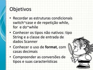 Objetivos
• Recordar as estruturas condicionais
switch~case e de repetição while,
for e do~while
• Conhecer os tipos não nativos: tipo
String e a classe de entrada de
dados Scanner
• Conhecer o uso de format, com
casas decimais
• Compreender as conversões de
tipos e suas características
 