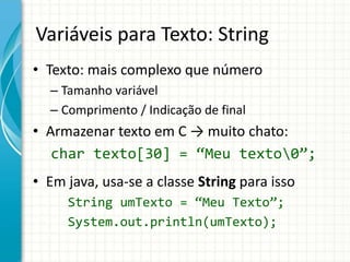 Variáveis para Texto: String
• Texto: mais complexo que número
– Tamanho variável
– Comprimento / Indicação de final
• Armazenar texto em C → muito chato:
char texto[30] = “Meu texto0”;
• Em java, usa-se a classe String para isso
String umTexto = “Meu Texto”;
System.out.println(umTexto);
 