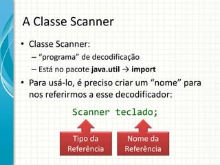 A Classe Scanner
• Classe Scanner:
– “programa” de decodificação
– Está no pacote java.util → import
• Para usá-lo, é preciso criar um “nome” para
nos referirmos a esse decodificador:
Scanner teclado;
Tipo da
Referência
Nome da
Referência
 