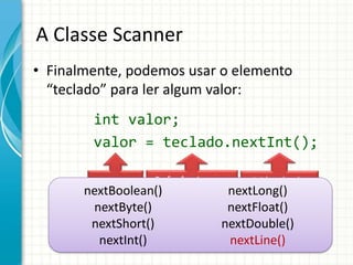A Classe Scanner
• Finalmente, podemos usar o elemento
“teclado” para ler algum valor:
int valor;
valor = teclado.nextInt();
Variável Método de
Decodificação
para Inteiros
Referência para
Decodificador de
Teclado
nextBoolean()
nextByte()
nextShort()
nextInt()
nextLong()
nextFloat()
nextDouble()
nextLine()
 