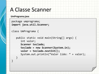 A Classe Scanner
UmPrograma.java
package umprograma;
import java.util.Scanner;
class UmPrograma {
public static void main(String[] args) {
int valor;
Scanner teclado;
teclado = new Scanner(System.in);
valor = teclado.nextInt();
System.out.println(“Valor lido: ” + valor);
}
}
 