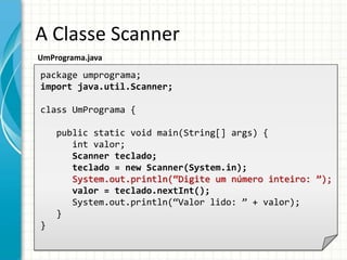A Classe Scanner
UmPrograma.java
package umprograma;
import java.util.Scanner;
class UmPrograma {
public static void main(String[] args) {
int valor;
Scanner teclado;
teclado = new Scanner(System.in);
System.out.println(“Digite um número inteiro: ”);
valor = teclado.nextInt();
System.out.println(“Valor lido: ” + valor);
}
}
 