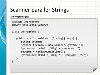 Scanner para ler Strings
UmPrograma.java
package umprograma;
import java.util.Scanner;
class UmPrograma {
public static void main(String[] args) {
String seuNome;
Scanner teclado = new Scanner(System.in);
System.out.println(“Digite seu nome: ”);
seuNome = teclado.nextLine();
System.out.println(“Olá, ” + seuNome + “.”);
}
}
 