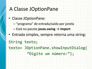 A Classe JOptionPane
• Classe JOptionPane:
– “programa” de entrada/saída por janela
– Está no pacote javax.swing → import
• Entrada simples, sempre retorna uma string:
String texto;
texto= JOptionPane.showInputDialog(
“Digite um número:”);
 
