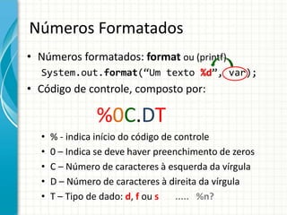 Números Formatados
• Números formatados: format ou (printf)
System.out.format(“Um texto %d”, var);
• Código de controle, composto por:
%0C.DT
• % - indica início do código de controle
• 0 – Indica se deve haver preenchimento de zeros
• C – Número de caracteres à esquerda da vírgula
• D – Número de caracteres à direita da vírgula
• T – Tipo de dado: d, f ou s ..... %n?
 