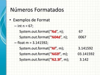 Números Formatados
• Exemplos de Format
– int n = 67;
System.out.format(“%d”, n); 67
System.out.format(“%04d”, n); 0067
– float m = 3.141592;
System.out.format(“%f”, m); 3.141592
System.out.format(“%02f”, m); 03.141592
System.out.format(“%2.3f”, m); 3.142
 