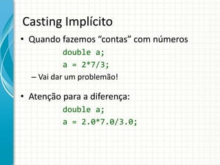 Casting Implícito
• Quando fazemos “contas” com números
double a;
a = 2*7/3;
– Vai dar um problemão!
• Atenção para a diferença:
double a;
a = 2.0*7.0/3.0;
 