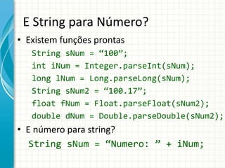 E String para Número?
• Existem funções prontas
String sNum = “100”;
int iNum = Integer.parseInt(sNum);
long lNum = Long.parseLong(sNum);
String sNum2 = “100.17”;
float fNum = Float.parseFloat(sNum2);
double dNum = Double.parseDouble(sNum2);
• E número para string?
String sNum = “Numero: ” + iNum;
 