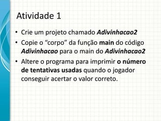 Atividade 1
• Crie um projeto chamado Adivinhacao2
• Copie o “corpo” da função main do código
Adivinhacao para o main do Adivinhacao2
• Altere o programa para imprimir o número
de tentativas usadas quando o jogador
conseguir acertar o valor correto.
 
