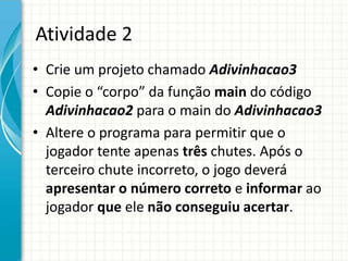 Atividade 2
• Crie um projeto chamado Adivinhacao3
• Copie o “corpo” da função main do código
Adivinhacao2 para o main do Adivinhacao3
• Altere o programa para permitir que o
jogador tente apenas três chutes. Após o
terceiro chute incorreto, o jogo deverá
apresentar o número correto e informar ao
jogador que ele não conseguiu acertar.
 
