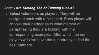 Activity #2: Tamang Tao or Tamang Hinala?
● Select volunteers as players. They will be
assigned each with a flashcard. Each player will
choose their partner as to what method of
paraphrasing they are holding with the
corresponding examples. After which the non-
players will also have the opportunity to find the
best partners.
 
