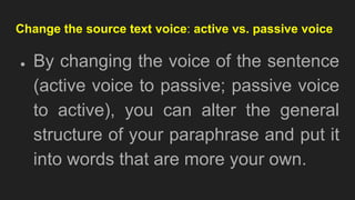 Change the source text voice: active vs. passive voice
● By changing the voice of the sentence
(active voice to passive; passive voice
to active), you can alter the general
structure of your paraphrase and put it
into words that are more your own.
 