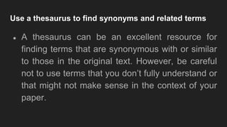Use a thesaurus to find synonyms and related terms
● A thesaurus can be an excellent resource for
finding terms that are synonymous with or similar
to those in the original text. However, be careful
not to use terms that you don’t fully understand or
that might not make sense in the context of your
paper.
 