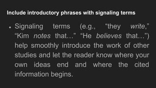 Include introductory phrases with signaling terms
● Signaling terms (e.g., “they write,”
“Kim notes that…” “He believes that…”)
help smoothly introduce the work of other
studies and let the reader know where your
own ideas end and where the cited
information begins.
 