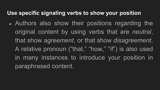 Use specific signaling verbs to show your position
● Authors also show their positions regarding the
original content by using verbs that are neutral,
that show agreement, or that show disagreement.
A relative pronoun (“that,” “how,” “if”) is also used
in many instances to introduce your position in
paraphrased content.
 