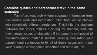 Combine quotes and paraphrased text in the same
sentence
Too often, research writers separate information from
the current work and information cited from earlier studies
into completely different sentences. This limits the dialogue
between the works, makes it boring for readers, and can
even create issues of plagiarism if the paper is composed of
too much quoted material. Include direct quotes within your
paraphrased sentences to fix all of these issues and make
your research writing much smoother and more natural.
 