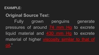 EXAMPLE:
Original Source Text:
Fully grown penguins generate
pressures of around 74 mm Hg to excrete
liquid material and 430 mm Hg to excrete
material of higher viscosity similar to that of
oil.”
 