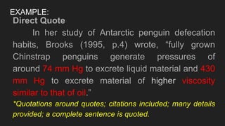 EXAMPLE:
Direct Quote
In her study of Antarctic penguin defecation
habits, Brooks (1995, p.4) wrote, “fully grown
Chinstrap penguins generate pressures of
around 74 mm Hg to excrete liquid material and 430
mm Hg to excrete material of higher viscosity
similar to that of oil.”
*Quotations around quotes; citations included; many details
provided; a complete sentence is quoted.
 