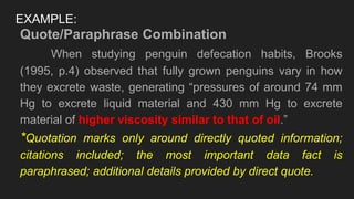 EXAMPLE:
Quote/Paraphrase Combination
When studying penguin defecation habits, Brooks
(1995, p.4) observed that fully grown penguins vary in how
they excrete waste, generating “pressures of around 74 mm
Hg to excrete liquid material and 430 mm Hg to excrete
material of higher viscosity similar to that of oil.”
*Quotation marks only around directly quoted information;
citations included; the most important data fact is
paraphrased; additional details provided by direct quote.
 